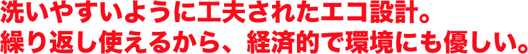 洗いやすいように工夫されたエコ設計。繰り返し使えるから、経済的で環境にも優しい。