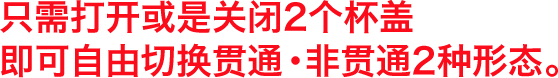 ２つのキャップを開け閉めすることで貫通・非貫通２つのタイプを自在にアレンジ。